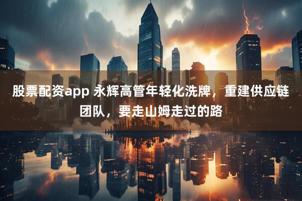 股票配资app 永辉高管年轻化洗牌，重建供应链团队，要走山姆走过的路