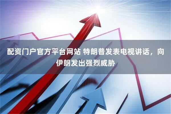 配资门户官方平台网站 特朗普发表电视讲话，向伊朗发出强烈威胁