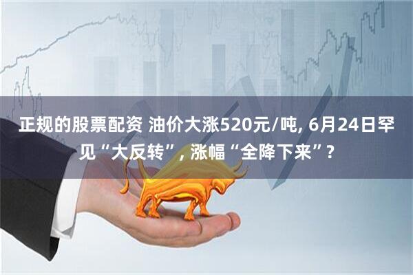 正规的股票配资 油价大涨520元/吨, 6月24日罕见“大反转”, 涨幅“全降下来”?