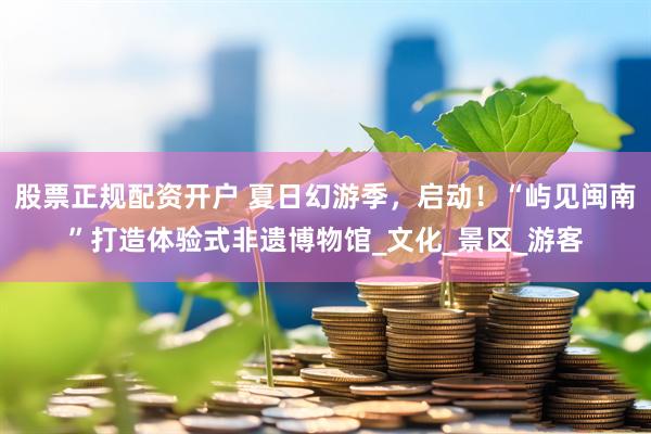 股票正规配资开户 夏日幻游季，启动！“屿见闽南”打造体验式非遗博物馆_文化_景区_游客