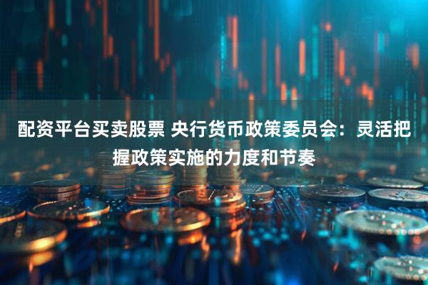 配资平台买卖股票 央行货币政策委员会：灵活把握政策实施的力度和节奏