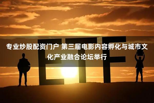 专业炒股配资门户 第三届电影内容孵化与城市文化产业融合论坛举行