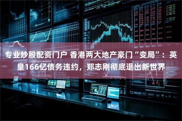 专业炒股配资门户 香港两大地产豪门“变局”：英皇166亿债务违约，郑志刚彻底退出新世界