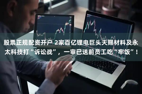 股票正规配资开户 2家百亿锂电巨头天赐材料及永太科技打“诉讼战”，一审已送前员工吃“牢饭”！