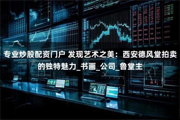 专业炒股配资门户 发现艺术之美：西安德风堂拍卖的独特魅力_书画_公司_鲁堂主