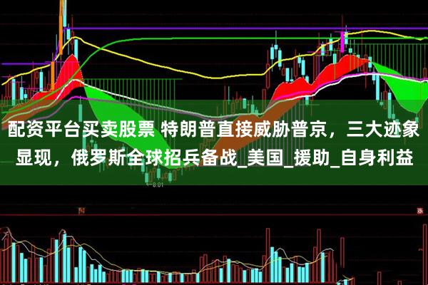 配资平台买卖股票 特朗普直接威胁普京，三大迹象显现，俄罗斯全球招兵备战_美国_援助_自身利益