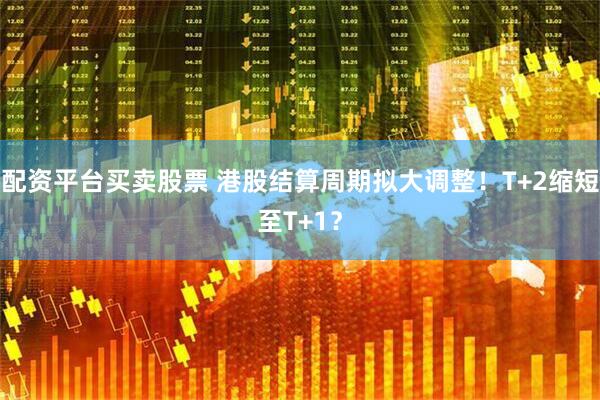 配资平台买卖股票 港股结算周期拟大调整！T+2缩短至T+1？