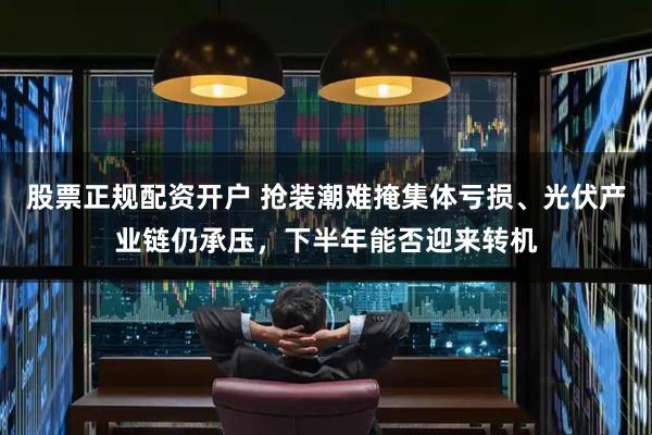 股票正规配资开户 抢装潮难掩集体亏损、光伏产业链仍承压，下半年能否迎来转机