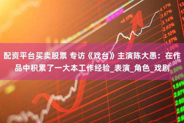 配资平台买卖股票 专访《戏台》主演陈大愚：在作品中积累了一大本工作经验_表演_角色_戏剧