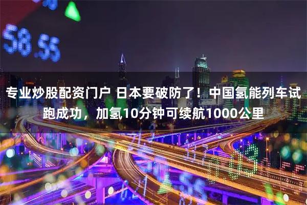 专业炒股配资门户 日本要破防了！中国氢能列车试跑成功，加氢10分钟可续航1000公里