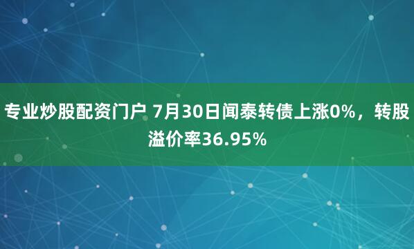专业炒股配资门户 7月30日闻泰转债上涨0%，转股溢价率36.95%