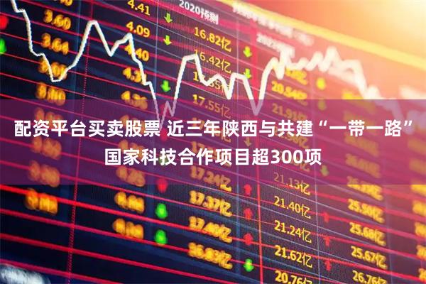 配资平台买卖股票 近三年陕西与共建“一带一路”国家科技合作项目超300项