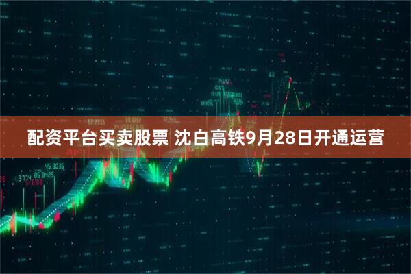 配资平台买卖股票 沈白高铁9月28日开通运营