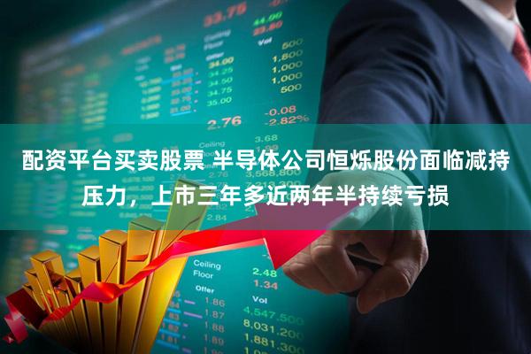 配资平台买卖股票 半导体公司恒烁股份面临减持压力,上市三年多近两年半持续亏损