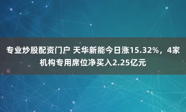 专业炒股配资门户 天华新能今日涨15.32%，4家机构专用席位净买入2.25亿元