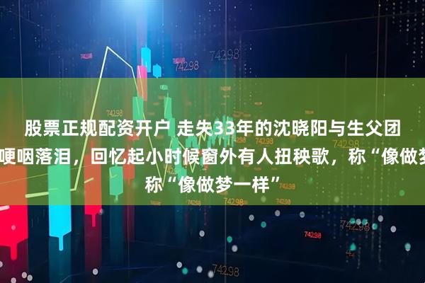股票正规配资开户 走失33年的沈晓阳与生父团聚几度哽咽落泪,回忆起小时候窗外有人扭秧歌,称“像做梦一样”