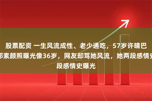股票配资 一生风流成性、老少通吃，57岁许晴巴塞罗那素颜照曝光像36岁，网友却骂她风流，她两段感情史曝光