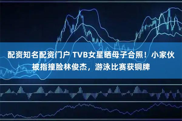 配资知名配资门户 TVB女星晒母子合照！小家伙被指撞脸林俊杰，游泳比赛获铜牌