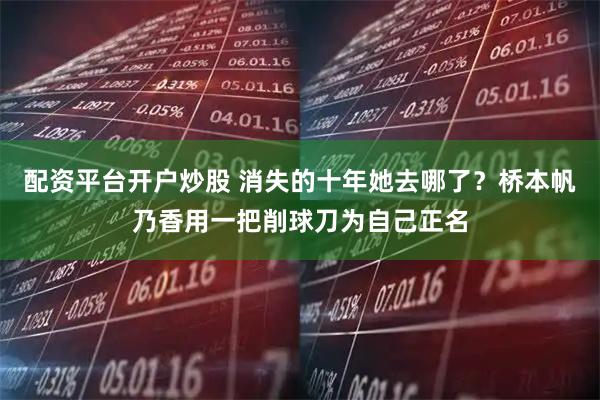 配资平台开户炒股 消失的十年她去哪了?桥本帆乃香用一把削球刀为自己正名