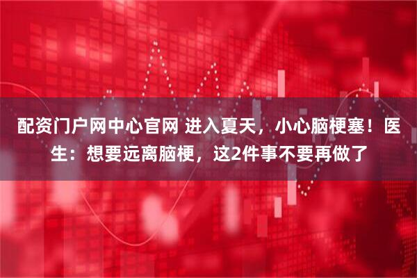 配资门户网中心官网 进入夏天，小心脑梗塞！医生：想要远离脑梗，这2件事不要再做了