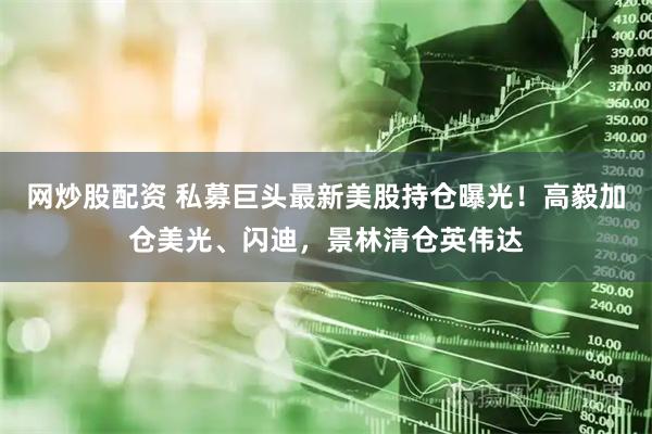 网炒股配资 私募巨头最新美股持仓曝光！高毅加仓美光、闪迪，景林清仓英伟达