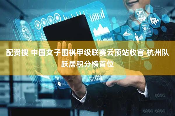 配资搜 中国女子围棋甲级联赛云顶站收官 杭州队跃居积分榜首位