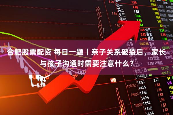 合肥股票配资 每日一题丨亲子关系破裂后，家长与孩子沟通时需要注意什么？