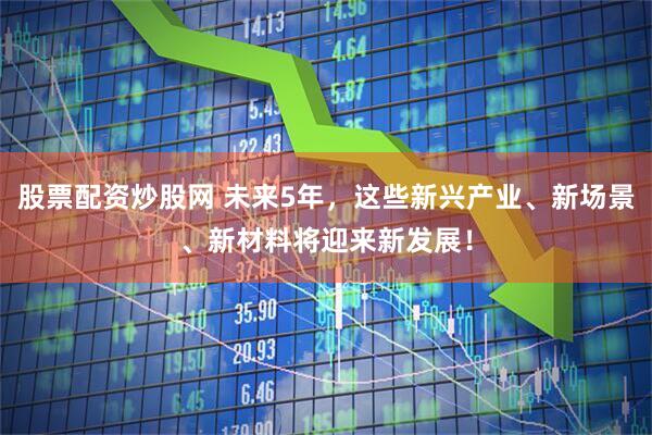 股票配资炒股网 未来5年，这些新兴产业、新场景、新材料将迎来新发展！