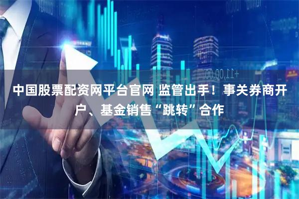 中国股票配资网平台官网 监管出手！事关券商开户、基金销售“跳转”合作